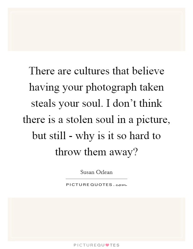 There are cultures that believe having your photograph taken steals your soul. I don't think there is a stolen soul in a picture, but still - why is it so hard to throw them away? Picture Quote #1