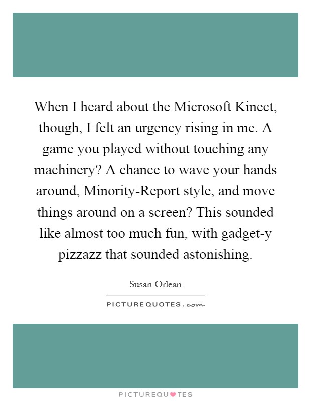 When I heard about the Microsoft Kinect, though, I felt an urgency rising in me. A game you played without touching any machinery? A chance to wave your hands around, Minority-Report style, and move things around on a screen? This sounded like almost too much fun, with gadget-y pizzazz that sounded astonishing Picture Quote #1