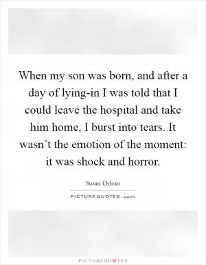 When my son was born, and after a day of lying-in I was told that I could leave the hospital and take him home, I burst into tears. It wasn’t the emotion of the moment: it was shock and horror Picture Quote #1