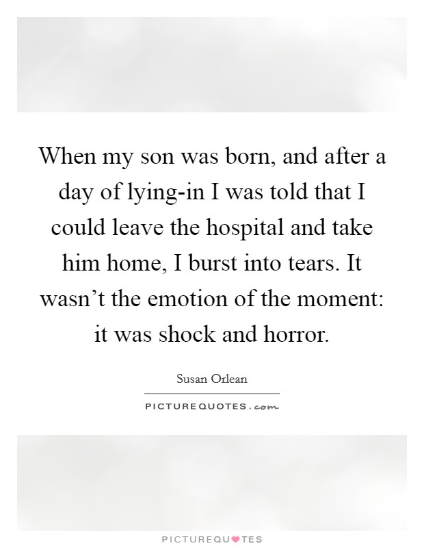 When my son was born, and after a day of lying-in I was told that I could leave the hospital and take him home, I burst into tears. It wasn't the emotion of the moment: it was shock and horror Picture Quote #1