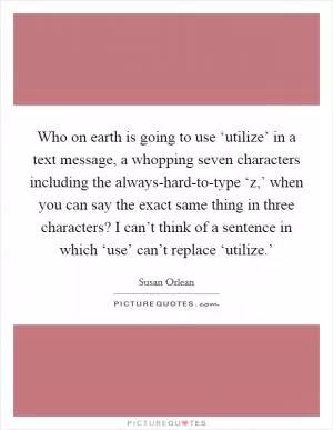 Who on earth is going to use ‘utilize’ in a text message, a whopping seven characters including the always-hard-to-type ‘z,’ when you can say the exact same thing in three characters? I can’t think of a sentence in which ‘use’ can’t replace ‘utilize.’ Picture Quote #1