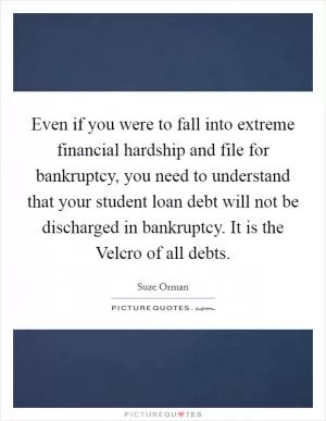 Even if you were to fall into extreme financial hardship and file for bankruptcy, you need to understand that your student loan debt will not be discharged in bankruptcy. It is the Velcro of all debts Picture Quote #1