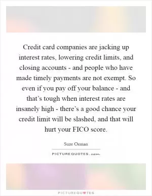 Credit card companies are jacking up interest rates, lowering credit limits, and closing accounts - and people who have made timely payments are not exempt. So even if you pay off your balance - and that’s tough when interest rates are insanely high - there’s a good chance your credit limit will be slashed, and that will hurt your FICO score Picture Quote #1