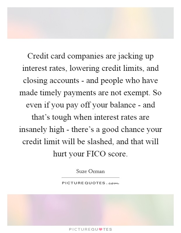 Credit card companies are jacking up interest rates, lowering credit limits, and closing accounts - and people who have made timely payments are not exempt. So even if you pay off your balance - and that's tough when interest rates are insanely high - there's a good chance your credit limit will be slashed, and that will hurt your FICO score Picture Quote #1