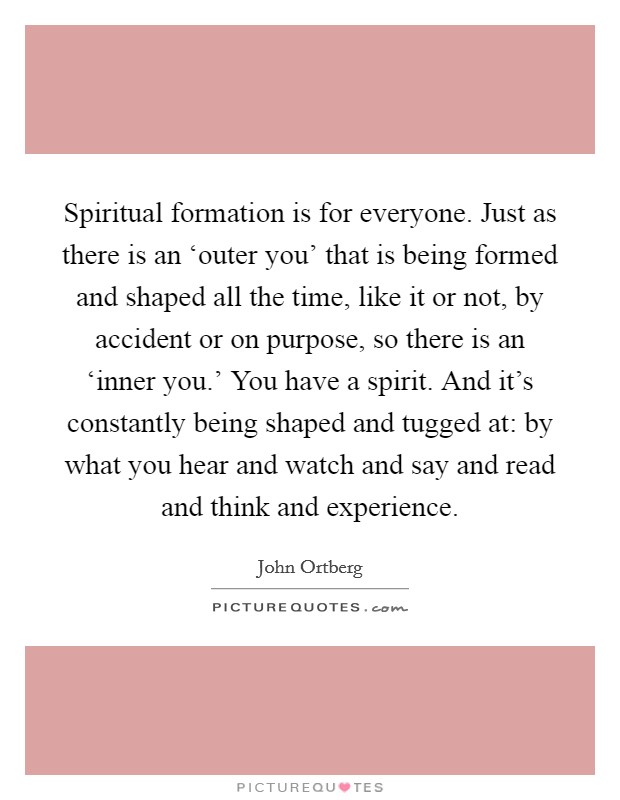 Spiritual formation is for everyone. Just as there is an ‘outer you' that is being formed and shaped all the time, like it or not, by accident or on purpose, so there is an ‘inner you.' You have a spirit. And it's constantly being shaped and tugged at: by what you hear and watch and say and read and think and experience Picture Quote #1