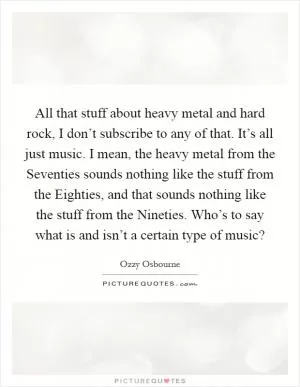 All that stuff about heavy metal and hard rock, I don’t subscribe to any of that. It’s all just music. I mean, the heavy metal from the Seventies sounds nothing like the stuff from the Eighties, and that sounds nothing like the stuff from the Nineties. Who’s to say what is and isn’t a certain type of music? Picture Quote #1