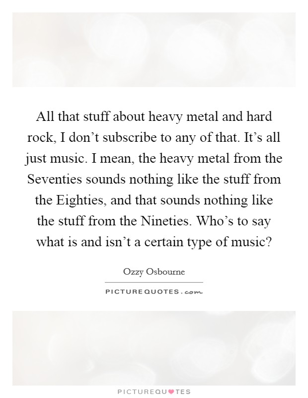 All that stuff about heavy metal and hard rock, I don't subscribe to any of that. It's all just music. I mean, the heavy metal from the Seventies sounds nothing like the stuff from the Eighties, and that sounds nothing like the stuff from the Nineties. Who's to say what is and isn't a certain type of music? Picture Quote #1