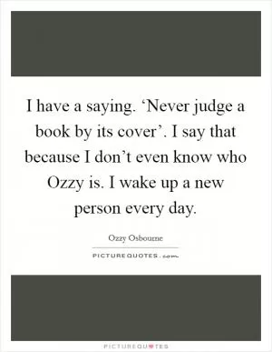 I have a saying. ‘Never judge a book by its cover’. I say that because I don’t even know who Ozzy is. I wake up a new person every day Picture Quote #1