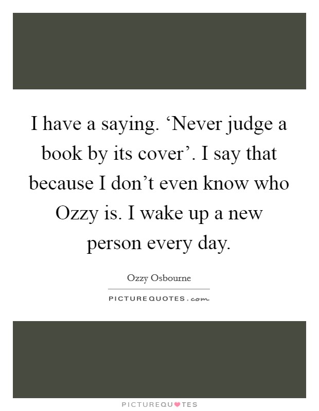 I have a saying. ‘Never judge a book by its cover'. I say that because I don't even know who Ozzy is. I wake up a new person every day Picture Quote #1