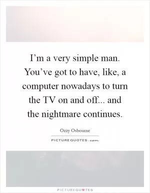 I’m a very simple man. You’ve got to have, like, a computer nowadays to turn the TV on and off... and the nightmare continues Picture Quote #1