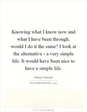 Knowing what I know now and what I have been through, would I do it the same? I look at the alternative - a very simple life. It would have been nice to have a simple life Picture Quote #1