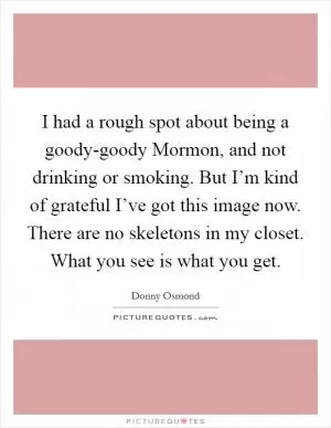 I had a rough spot about being a goody-goody Mormon, and not drinking or smoking. But I’m kind of grateful I’ve got this image now. There are no skeletons in my closet. What you see is what you get Picture Quote #1