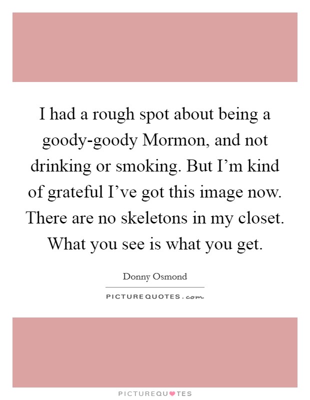 I had a rough spot about being a goody-goody Mormon, and not drinking or smoking. But I'm kind of grateful I've got this image now. There are no skeletons in my closet. What you see is what you get Picture Quote #1