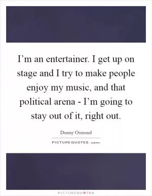 I’m an entertainer. I get up on stage and I try to make people enjoy my music, and that political arena - I’m going to stay out of it, right out Picture Quote #1