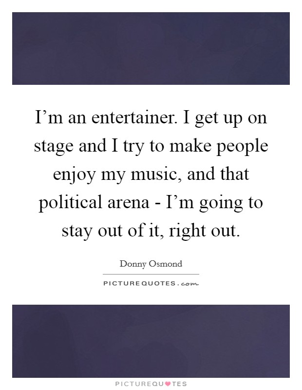 I'm an entertainer. I get up on stage and I try to make people enjoy my music, and that political arena - I'm going to stay out of it, right out Picture Quote #1