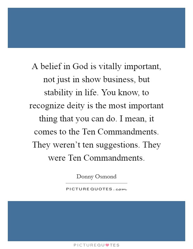 A belief in God is vitally important, not just in show business, but stability in life. You know, to recognize deity is the most important thing that you can do. I mean, it comes to the Ten Commandments. They weren't ten suggestions. They were Ten Commandments Picture Quote #1