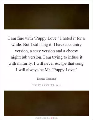 I am fine with ‘Puppy Love.’ I hated it for a while. But I still sing it. I have a country version, a sexy version and a cheesy nightclub version. I am trying to infuse it with maturity. I will never escape that song. I will always be Mr. ‘Puppy Love.’ Picture Quote #1