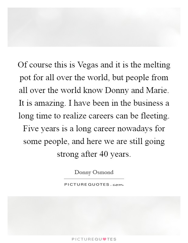 Of course this is Vegas and it is the melting pot for all over the world, but people from all over the world know Donny and Marie. It is amazing. I have been in the business a long time to realize careers can be fleeting. Five years is a long career nowadays for some people, and here we are still going strong after 40 years Picture Quote #1