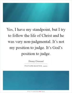 Yes, I have my standpoint, but I try to follow the life of Christ and he was very non-judgmental. It’s not my position to judge. It’s God’s position to judge Picture Quote #1