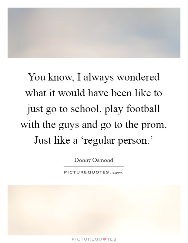 You know, I always wondered what it would have been like to just go to school, play football with the guys and go to the prom. Just like a ‘regular person.' Picture Quote #1