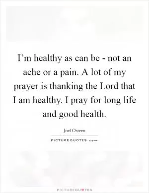 I’m healthy as can be - not an ache or a pain. A lot of my prayer is thanking the Lord that I am healthy. I pray for long life and good health Picture Quote #1