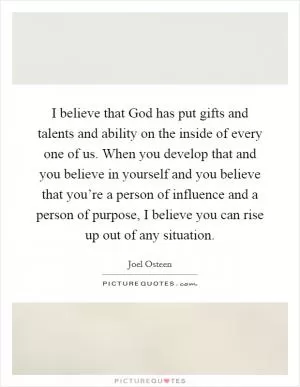 I believe that God has put gifts and talents and ability on the inside of every one of us. When you develop that and you believe in yourself and you believe that you’re a person of influence and a person of purpose, I believe you can rise up out of any situation Picture Quote #1