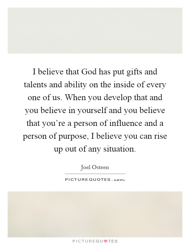 I believe that God has put gifts and talents and ability on the inside of every one of us. When you develop that and you believe in yourself and you believe that you're a person of influence and a person of purpose, I believe you can rise up out of any situation Picture Quote #1