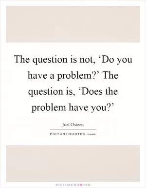The question is not, ‘Do you have a problem?’ The question is, ‘Does the problem have you?’ Picture Quote #1