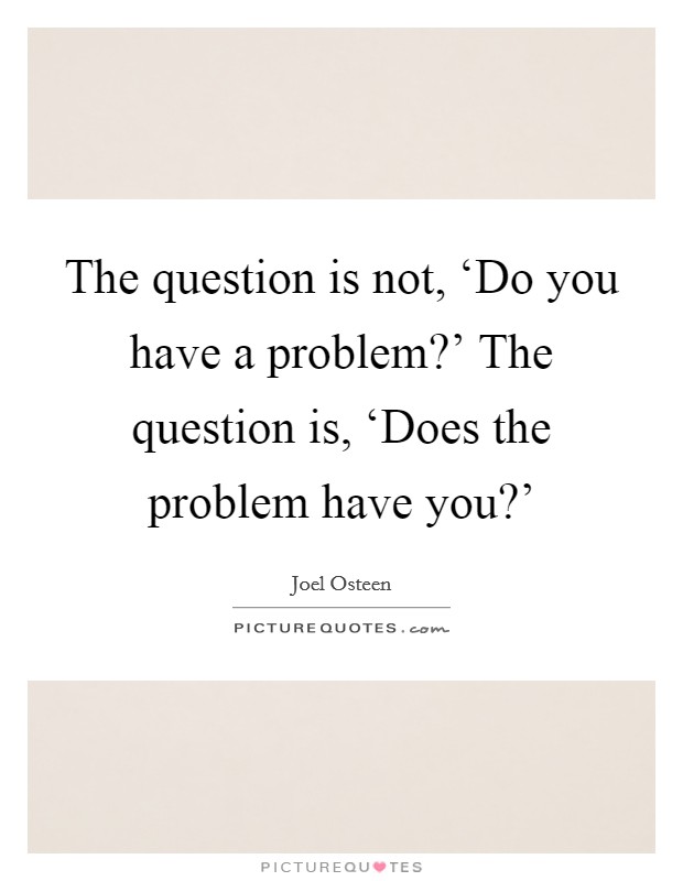 The question is not, ‘Do you have a problem?' The question is, ‘Does the problem have you?' Picture Quote #1