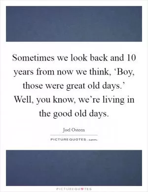 Sometimes we look back and 10 years from now we think, ‘Boy, those were great old days.’ Well, you know, we’re living in the good old days Picture Quote #1