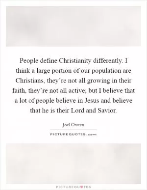 People define Christianity differently. I think a large portion of our population are Christians, they’re not all growing in their faith, they’re not all active, but I believe that a lot of people believe in Jesus and believe that he is their Lord and Savior Picture Quote #1