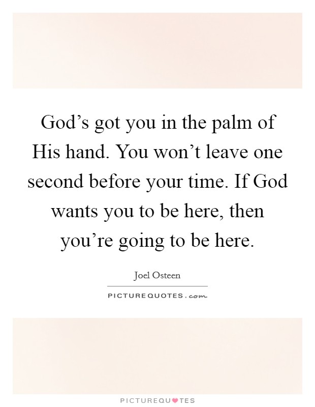 God's got you in the palm of His hand. You won't leave one second before your time. If God wants you to be here, then you're going to be here Picture Quote #1