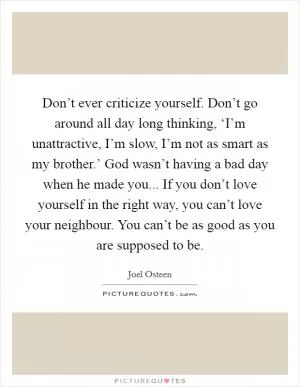 Don’t ever criticize yourself. Don’t go around all day long thinking, ‘I’m unattractive, I’m slow, I’m not as smart as my brother.’ God wasn’t having a bad day when he made you... If you don’t love yourself in the right way, you can’t love your neighbour. You can’t be as good as you are supposed to be Picture Quote #1