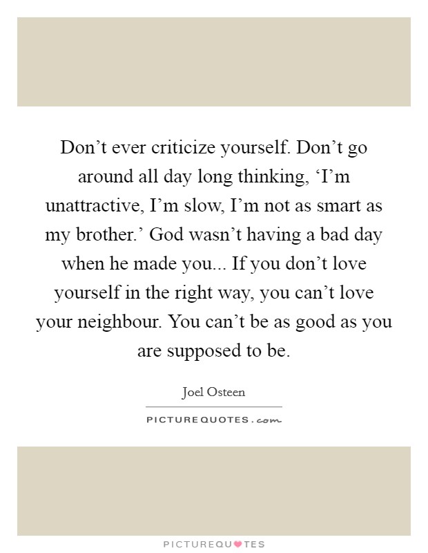 Don't ever criticize yourself. Don't go around all day long thinking, ‘I'm unattractive, I'm slow, I'm not as smart as my brother.' God wasn't having a bad day when he made you... If you don't love yourself in the right way, you can't love your neighbour. You can't be as good as you are supposed to be Picture Quote #1