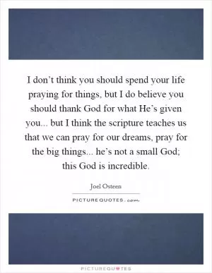 I don’t think you should spend your life praying for things, but I do believe you should thank God for what He’s given you... but I think the scripture teaches us that we can pray for our dreams, pray for the big things... he’s not a small God; this God is incredible Picture Quote #1
