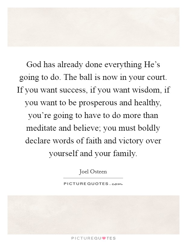 God has already done everything He's going to do. The ball is now in your court. If you want success, if you want wisdom, if you want to be prosperous and healthy, you're going to have to do more than meditate and believe; you must boldly declare words of faith and victory over yourself and your family Picture Quote #1