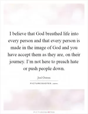 I believe that God breathed life into every person and that every person is made in the image of God and you have accept them as they are, on their journey. I’m not here to preach hate or push people down Picture Quote #1