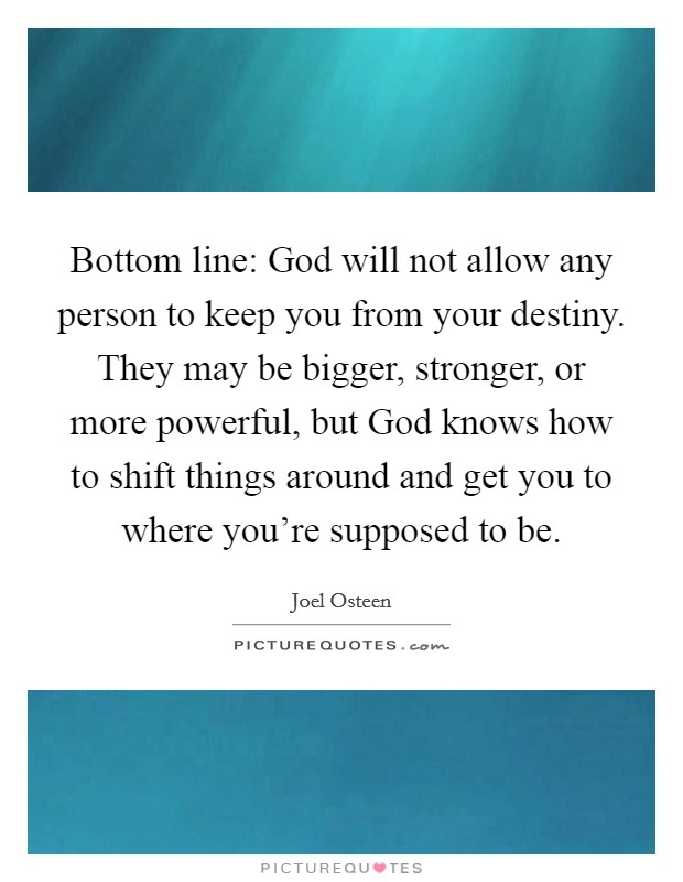 Bottom line: God will not allow any person to keep you from your destiny. They may be bigger, stronger, or more powerful, but God knows how to shift things around and get you to where you're supposed to be Picture Quote #1