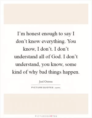 I’m honest enough to say I don’t know everything. You know, I don’t. I don’t understand all of God. I don’t understand, you know, some kind of why bad things happen Picture Quote #1