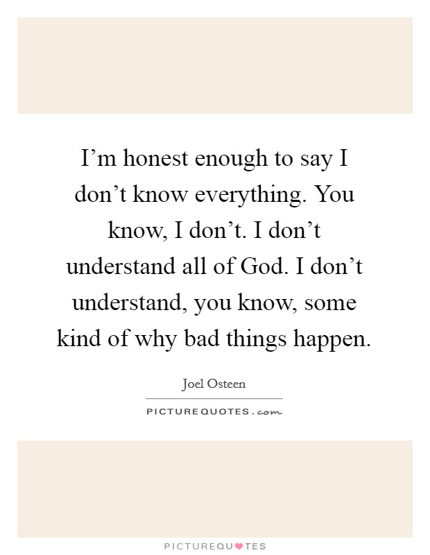 I'm honest enough to say I don't know everything. You know, I don't. I don't understand all of God. I don't understand, you know, some kind of why bad things happen Picture Quote #1