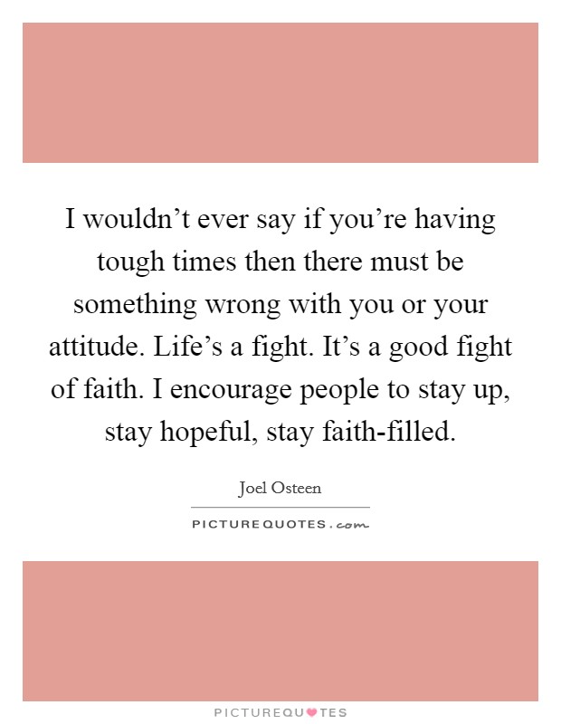 I wouldn’t ever say if you’re having tough times then there must be something wrong with you or your attitude. Life’s a fight. It’s a good fight of faith. I encourage people to stay up, stay hopeful, stay faith-filled Picture Quote #1
