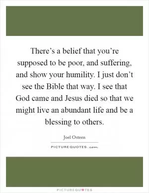 There’s a belief that you’re supposed to be poor, and suffering, and show your humility. I just don’t see the Bible that way. I see that God came and Jesus died so that we might live an abundant life and be a blessing to others Picture Quote #1