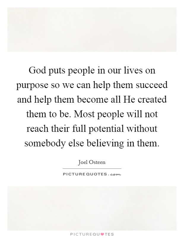 God puts people in our lives on purpose so we can help them succeed and help them become all He created them to be. Most people will not reach their full potential without somebody else believing in them Picture Quote #1