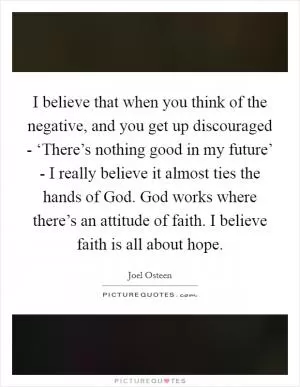 I believe that when you think of the negative, and you get up discouraged - ‘There’s nothing good in my future’ - I really believe it almost ties the hands of God. God works where there’s an attitude of faith. I believe faith is all about hope Picture Quote #1
