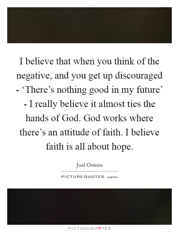 I believe that when you think of the negative, and you get up discouraged - ‘There's nothing good in my future' - I really believe it almost ties the hands of God. God works where there's an attitude of faith. I believe faith is all about hope Picture Quote #1