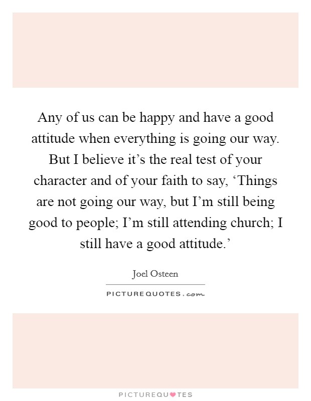 Any of us can be happy and have a good attitude when everything is going our way. But I believe it's the real test of your character and of your faith to say, ‘Things are not going our way, but I'm still being good to people; I'm still attending church; I still have a good attitude.' Picture Quote #1