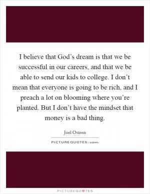 I believe that God’s dream is that we be successful in our careers, and that we be able to send our kids to college. I don’t mean that everyone is going to be rich, and I preach a lot on blooming where you’re planted. But I don’t have the mindset that money is a bad thing Picture Quote #1