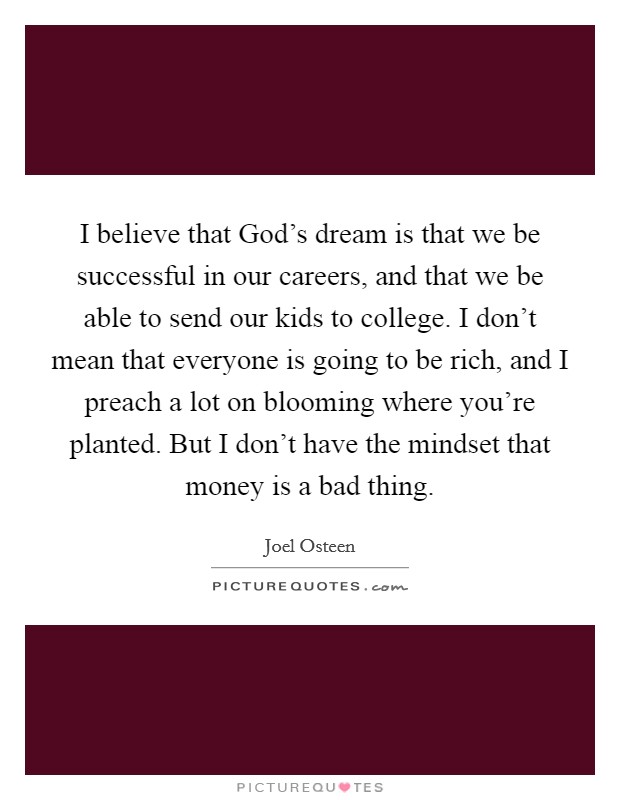 I believe that God's dream is that we be successful in our careers, and that we be able to send our kids to college. I don't mean that everyone is going to be rich, and I preach a lot on blooming where you're planted. But I don't have the mindset that money is a bad thing Picture Quote #1