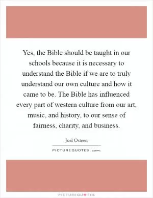 Yes, the Bible should be taught in our schools because it is necessary to understand the Bible if we are to truly understand our own culture and how it came to be. The Bible has influenced every part of western culture from our art, music, and history, to our sense of fairness, charity, and business Picture Quote #1