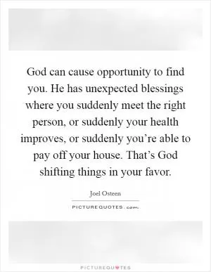 God can cause opportunity to find you. He has unexpected blessings where you suddenly meet the right person, or suddenly your health improves, or suddenly you’re able to pay off your house. That’s God shifting things in your favor Picture Quote #1